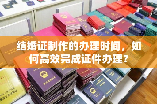 广东结婚证制作的办理时间，如何高效完成证件办理？