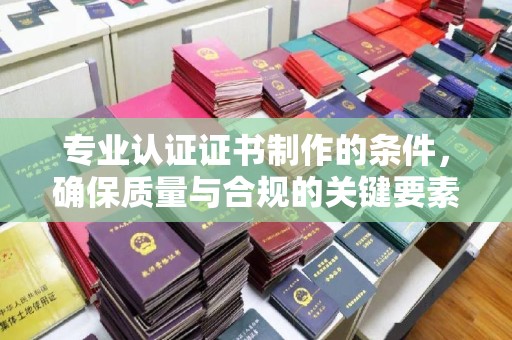 广东专业认证证书制作的条件，确保质量与合规的关键要素