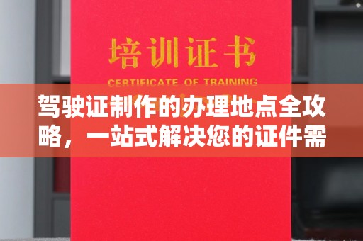 广东驾驶证制作的办理地点全攻略，一站式解决您的证件需求